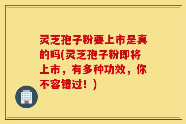 灵芝孢子粉要上市是真的吗(灵芝孢子粉即将上市，有多种功效，你不容错过！)