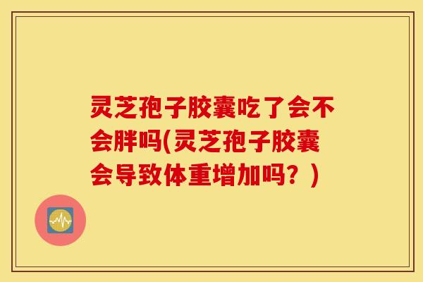 灵芝孢子胶囊吃了会不会胖吗(灵芝孢子胶囊会导致体重增加吗？)