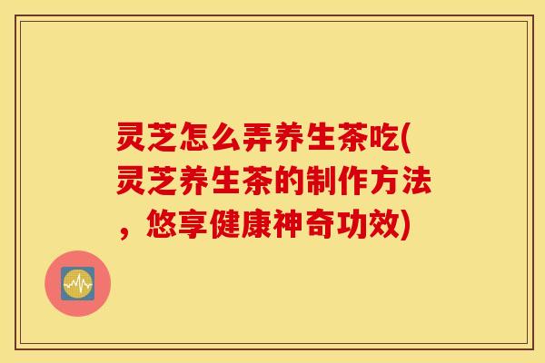 灵芝怎么弄养生茶吃(灵芝养生茶的制作方法，悠享健康神奇功效)