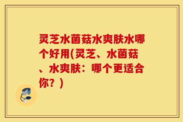 灵芝水菌菇水爽肤水哪个好用(灵芝、水菌菇、水爽肤：哪个更适合你？)