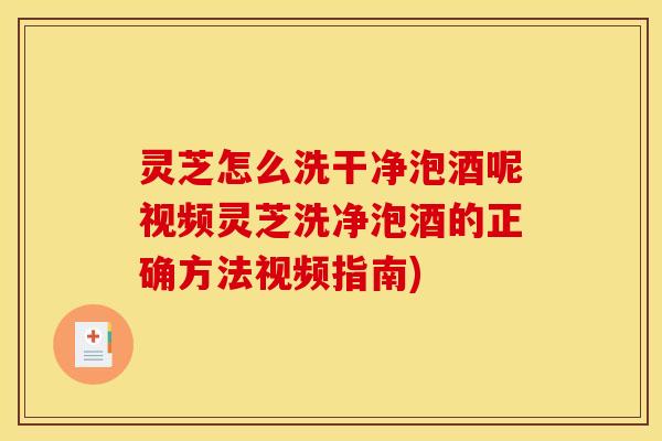 灵芝怎么洗干净泡酒呢视频灵芝洗净泡酒的正确方法视频指南)