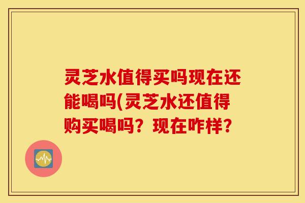 灵芝水值得买吗现在还能喝吗(灵芝水还值得购买喝吗？现在咋样？