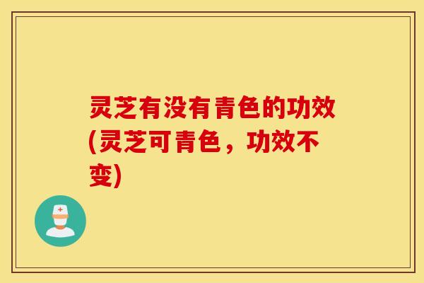 灵芝有没有青色的功效(灵芝可青色，功效不变)