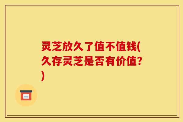 灵芝放久了值不值钱(久存灵芝是否有价值？)