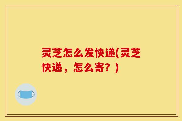 灵芝怎么发快递(灵芝快递，怎么寄？)