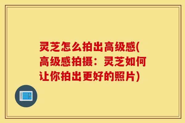 灵芝怎么拍出高级感(高级感拍摄：灵芝如何让你拍出更好的照片)