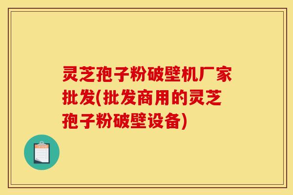 灵芝孢子粉破壁机厂家批发(批发商用的灵芝孢子粉破壁设备)
