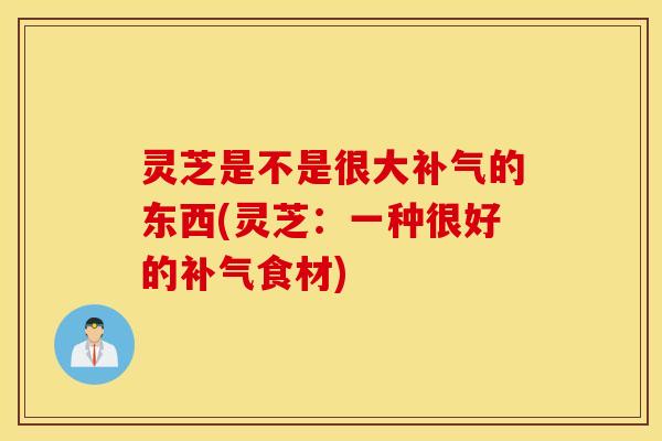灵芝是不是很大补气的东西(灵芝：一种很好的补气食材)