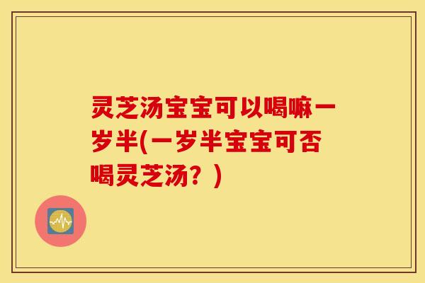 灵芝汤宝宝可以喝嘛一岁半(一岁半宝宝可否喝灵芝汤？)
