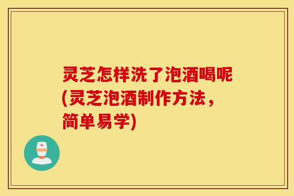 灵芝怎样洗了泡酒喝呢(灵芝泡酒制作方法，简单易学)