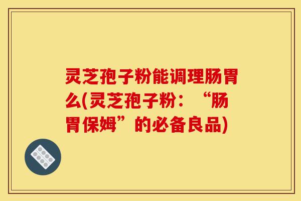 灵芝孢子粉能调理肠胃么(灵芝孢子粉：“肠胃保姆”的必备良品)