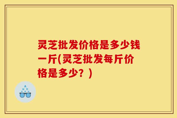 灵芝批发价格是多少钱一斤(灵芝批发每斤价格是多少？)