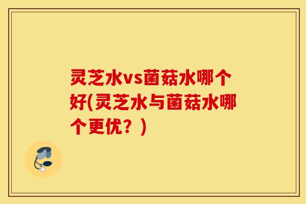 灵芝水vs菌菇水哪个好(灵芝水与菌菇水哪个更优？)