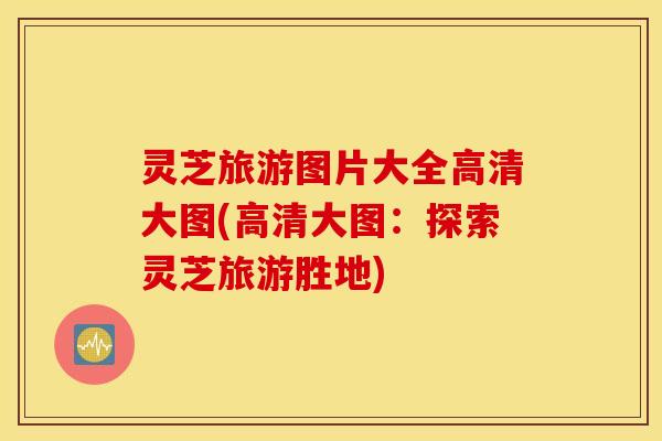灵芝旅游图片大全高清大图(高清大图：探索灵芝旅游胜地)