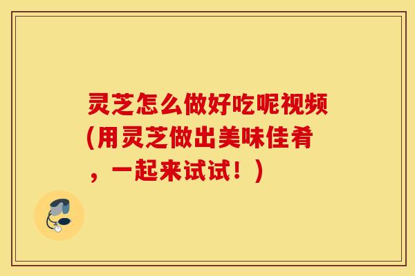 灵芝怎么做好吃呢视频(用灵芝做出美味佳肴，一起来试试！)