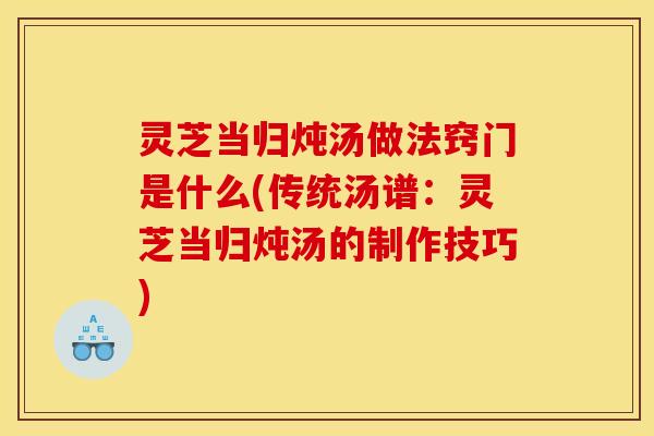 灵芝当归炖汤做法窍门是什么(传统汤谱：灵芝当归炖汤的制作技巧)