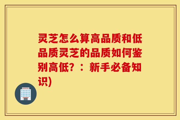 灵芝怎么算高品质和低品质灵芝的品质如何鉴别高低？：新手必备知识)
