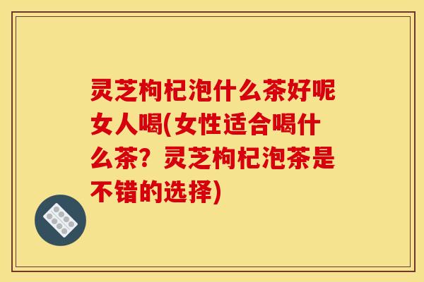 灵芝枸杞泡什么茶好呢女人喝(女性适合喝什么茶？灵芝枸杞泡茶是不错的选择)