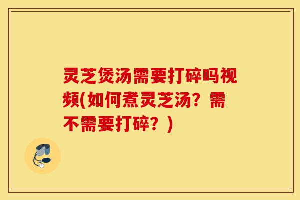 灵芝煲汤需要打碎吗视频(如何煮灵芝汤？需不需要打碎？)