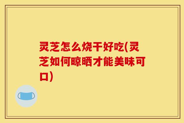 灵芝怎么烧干好吃(灵芝如何晾晒才能美味可口)