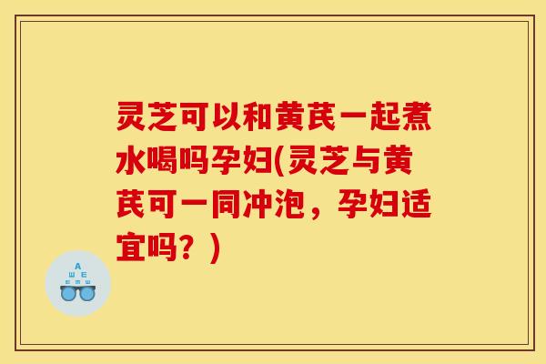 灵芝可以和黄芪一起煮水喝吗孕妇(灵芝与黄芪可一同冲泡，孕妇适宜吗？)