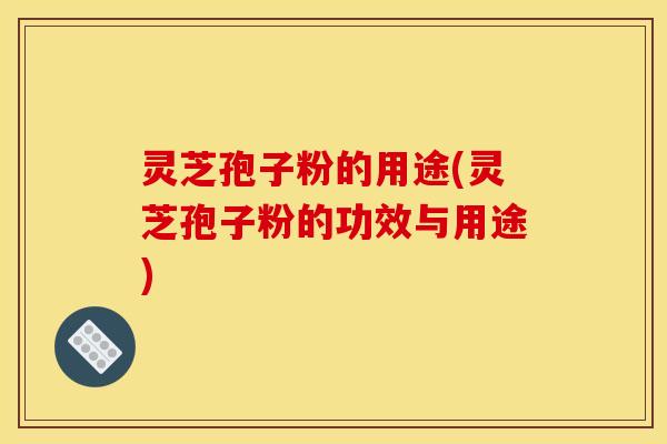 灵芝孢子粉的用途(灵芝孢子粉的功效与用途)