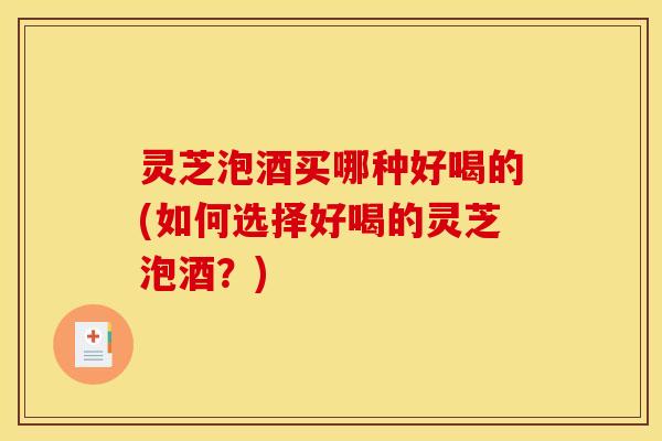 灵芝泡酒买哪种好喝的(如何选择好喝的灵芝泡酒？)