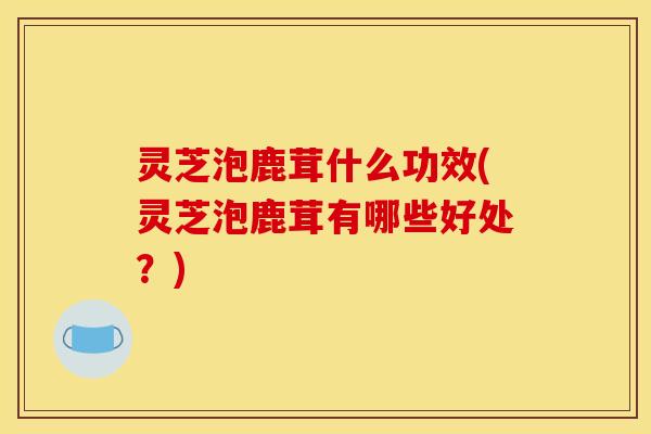 灵芝泡鹿茸什么功效(灵芝泡鹿茸有哪些好处？)