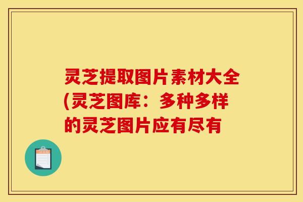 灵芝提取图片素材大全(灵芝图库：多种多样的灵芝图片应有尽有