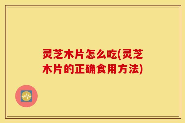 灵芝木片怎么吃(灵芝木片的正确食用方法)