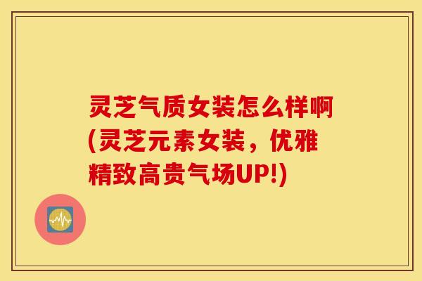 灵芝气质女装怎么样啊(灵芝元素女装，优雅精致高贵气场UP!)