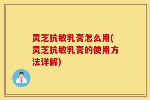 灵芝抗敏乳膏怎么用(灵芝抗敏乳膏的使用方法详解)