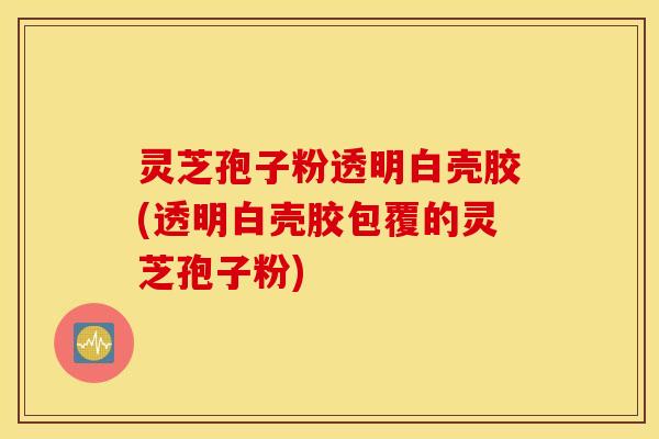 灵芝孢子粉透明白壳胶(透明白壳胶包覆的灵芝孢子粉)