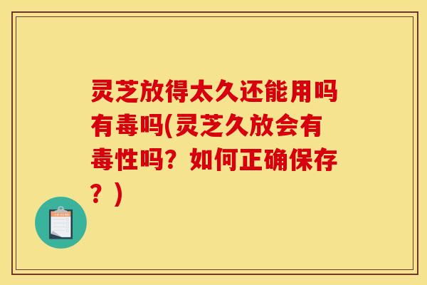 灵芝放得太久还能用吗有毒吗(灵芝久放会有毒性吗？如何正确保存？)