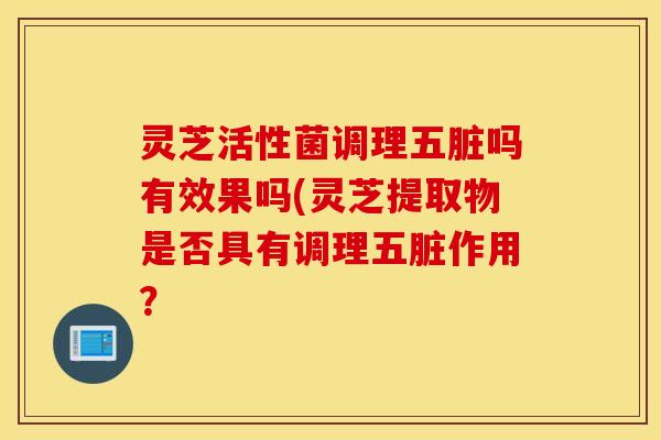 灵芝活性菌调理五脏吗有效果吗(灵芝提取物是否具有调理五脏作用？