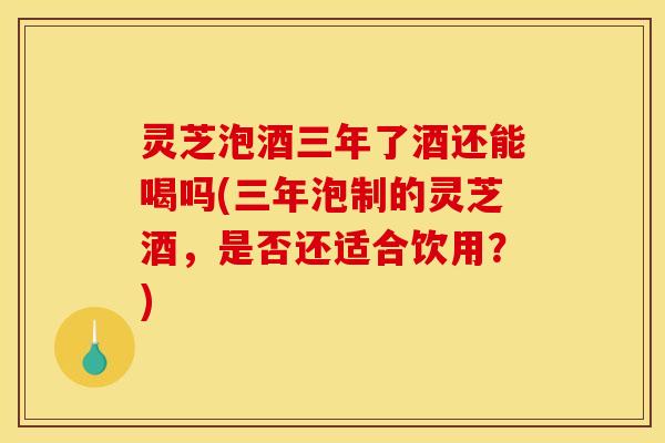灵芝泡酒三年了酒还能喝吗(三年泡制的灵芝酒，是否还适合饮用？)