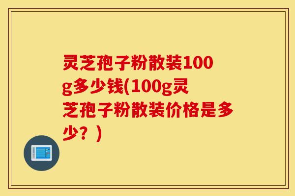 灵芝孢子粉散装100g多少钱(100g灵芝孢子粉散装价格是多少？)