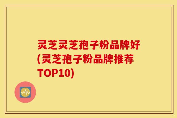 灵芝灵芝孢子粉品牌好(灵芝孢子粉品牌推荐TOP10)