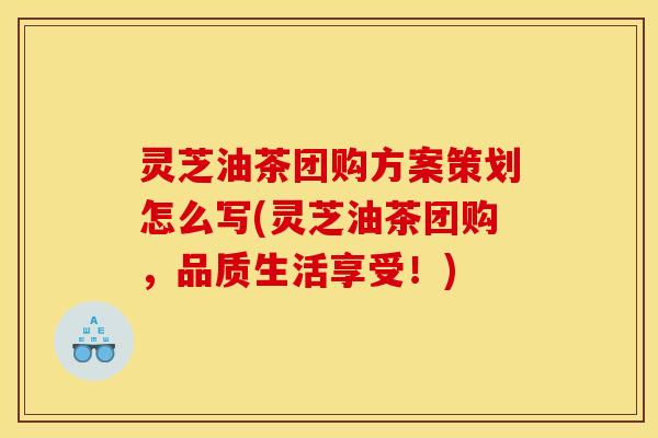 灵芝油茶团购方案策划怎么写(灵芝油茶团购，品质生活享受！)