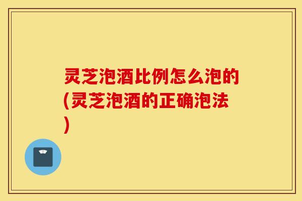 灵芝泡酒比例怎么泡的(灵芝泡酒的正确泡法)