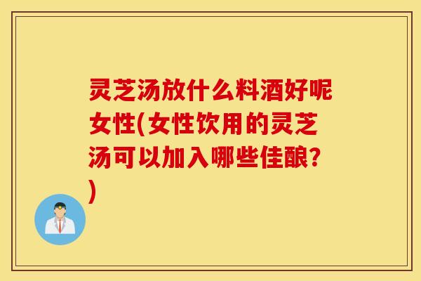 灵芝汤放什么料酒好呢女性(女性饮用的灵芝汤可以加入哪些佳酿？)