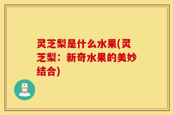 灵芝梨是什么水果(灵芝梨：新奇水果的美妙结合)