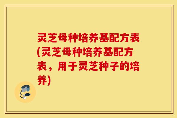 灵芝母种培养基配方表(灵芝母种培养基配方表，用于灵芝种子的培养)