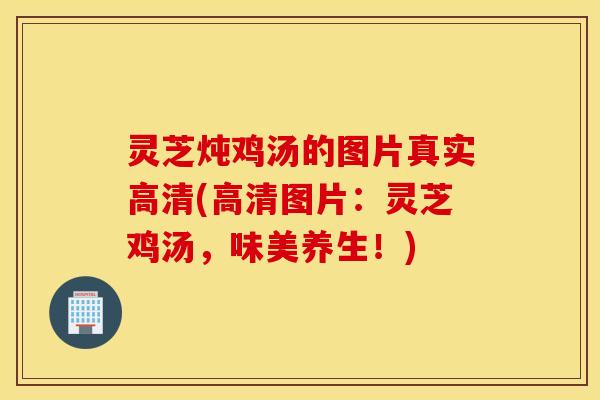 灵芝炖鸡汤的图片真实高清(高清图片：灵芝鸡汤，味美养生！)