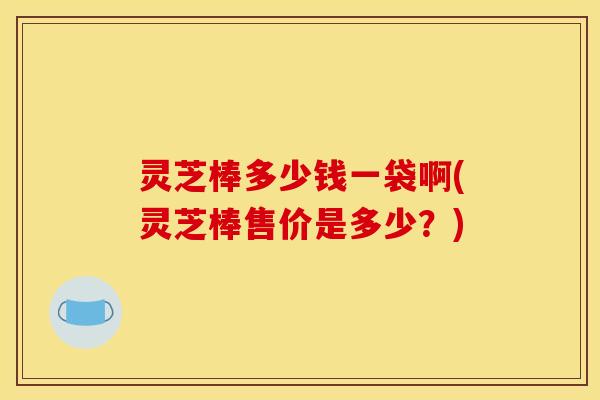 灵芝棒多少钱一袋啊(灵芝棒售价是多少？)