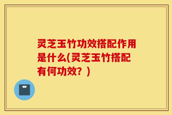灵芝玉竹功效搭配作用是什么(灵芝玉竹搭配有何功效？)