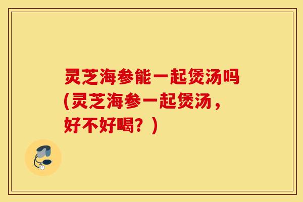 灵芝海参能一起煲汤吗(灵芝海参一起煲汤，好不好喝？)