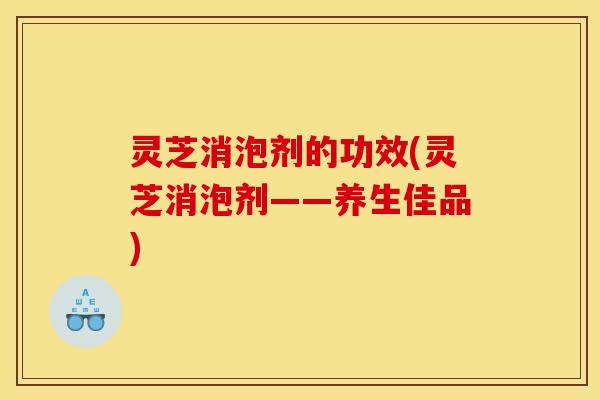 灵芝消泡剂的功效(灵芝消泡剂——养生佳品)