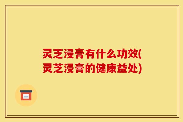 灵芝浸膏有什么功效(灵芝浸膏的健康益处)