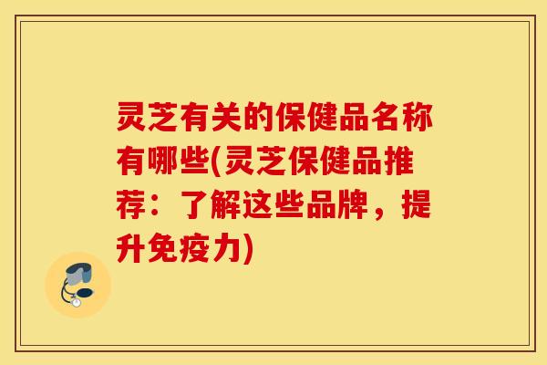 灵芝有关的保健品名称有哪些(灵芝保健品推荐：了解这些品牌，提升免疫力)
